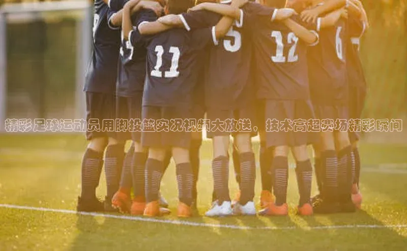 k1体育官网入口网址百家号精彩足球运动员用脚投篮实况视频大放送，技术高超赛场精彩瞬间