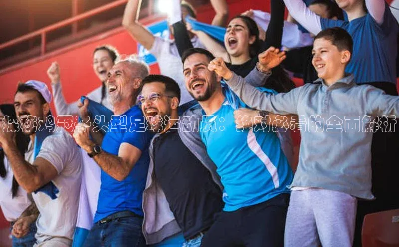 k1体育娱乐平台下载官网蓝色光标探秘鸡冠子头型足球运动员：绝对必看的全面解析