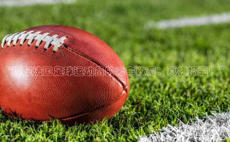 k1体育下载安装华扬联众“揭秘法国足球运动员的豪车收藏：真相揭露！”