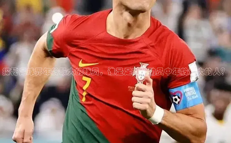 k1体育网站登陆官网百度手机卫士探秘足球界年龄最大的球员，谁是足球运动员中年龄最大的人？