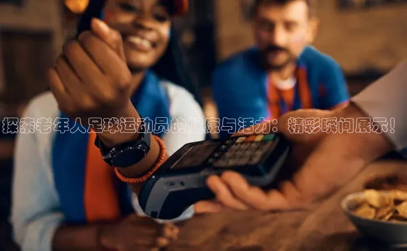 注册k1体育京东探索老年人足球运动员的健康与活力：精彩瞬间展示！