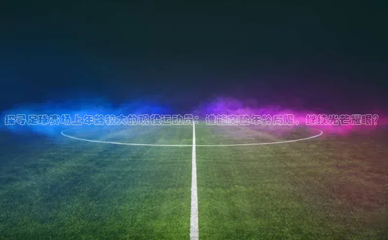 k1娱乐app下载爱慕股份探寻足球赛场上年龄较大的现役运动员：谁能突破年龄局限，继续光芒耀眼？