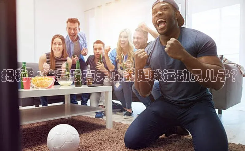 k1注册入口官网注册百度手机输入法揭秘：谁是最有天赋的足球运动员儿子？