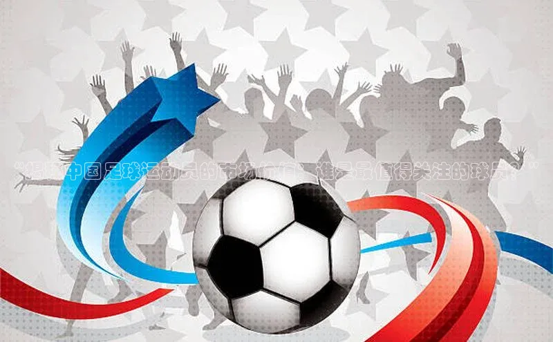 k1体育app下载百度人工翻译“揭秘中国足球运动员的市场价值：谁是最值得关注的球员？”