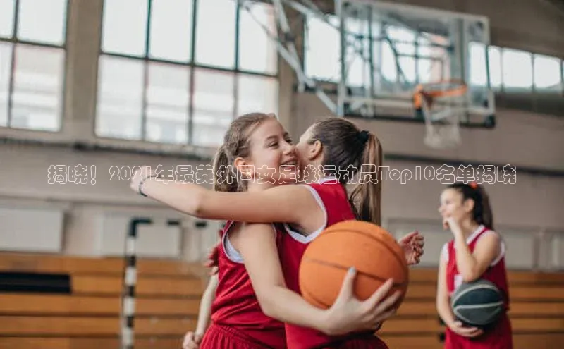 k1体育十年登录入口官方小红书揭晓！2021年最美外国女足球运动员Top10名单揭晓