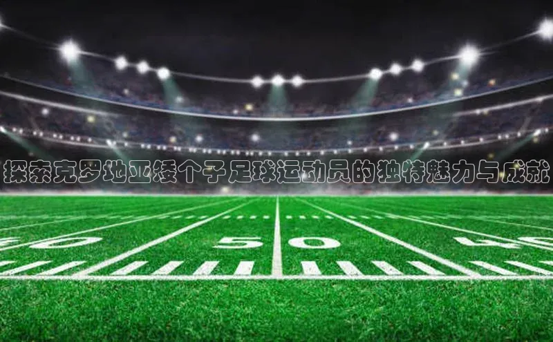 k1体育 十年品牌颐驰 06探索克罗地亚矮个子足球运动员的独特魅力与成就