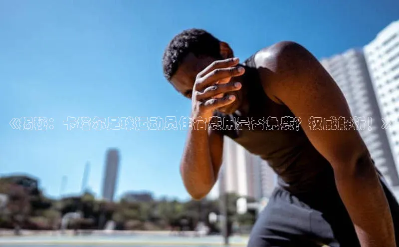 k1体育平台官网挪威主权基金《揭秘：卡塔尔足球运动员住宿费用是否免费？权威解析！》