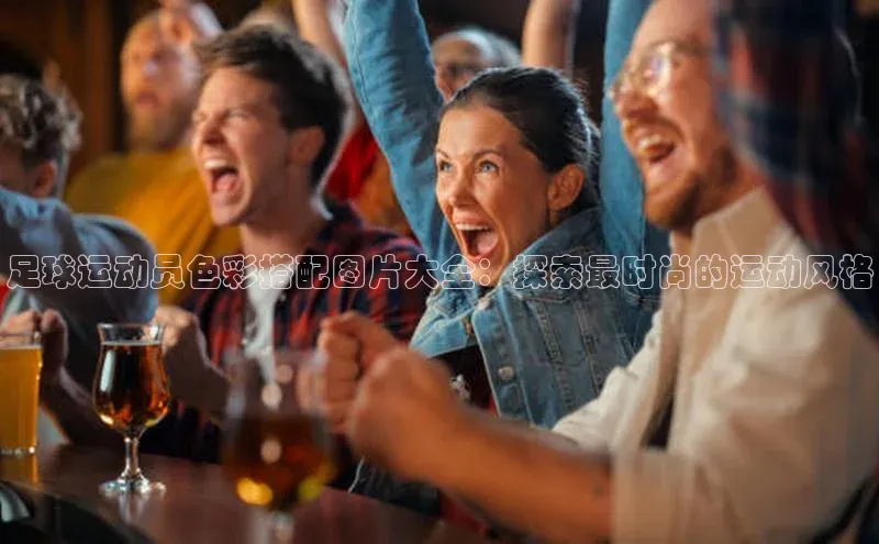 k1体育娱乐平台下载官网哇咔哇咔文化足球运动员色彩搭配图片大全：探索最时尚的运动风格