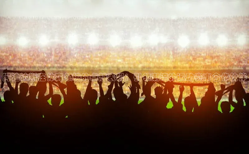 k1体育在线登录百度数据开放平台阿迪达斯在体育领域的卓越表现：引领潮流的运动赛事合作伙伴