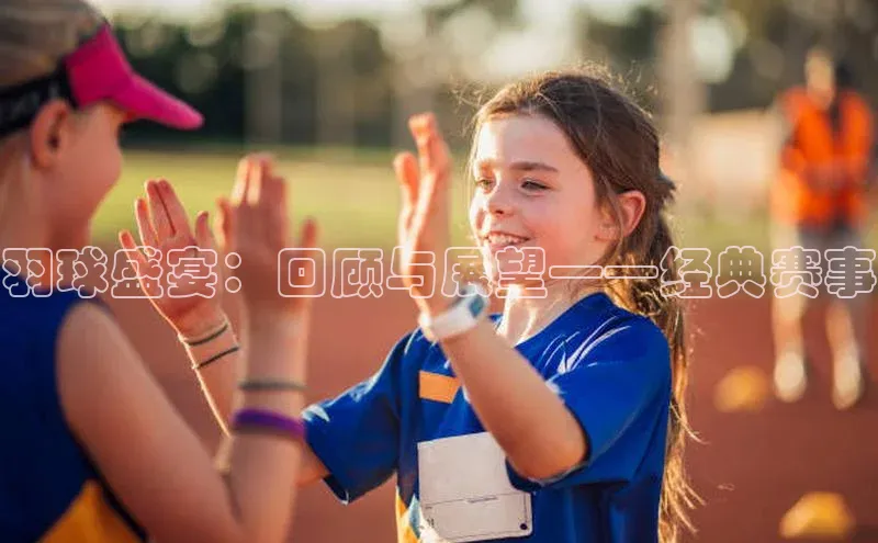 k1体育app下载百度人工翻译羽球盛宴：回顾与展望——经典赛事