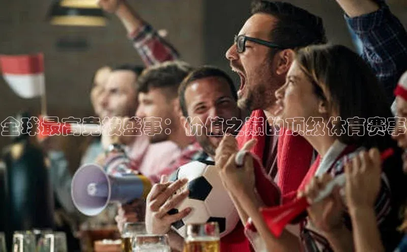 全球最高竞技盛事：价值之巅的顶级体育赛事