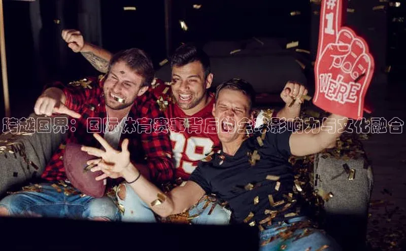 跨越国界：国际体育赛事背后的全球影响力与文化融合