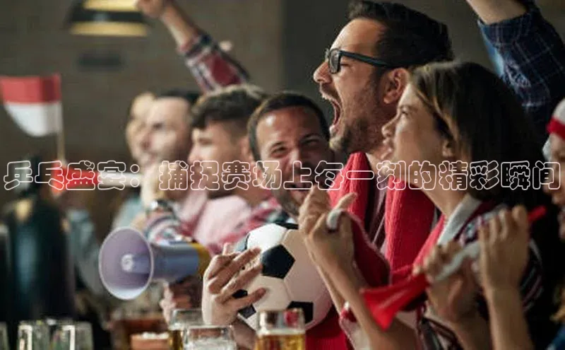 乒乓盛宴：捕捉赛场上每一刻的精彩瞬间