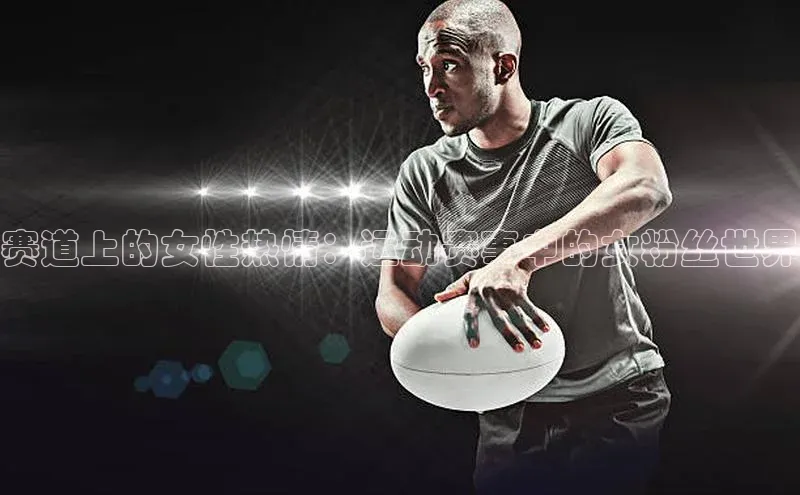 赛道上的女性热情：运动赛事中的女粉丝世界